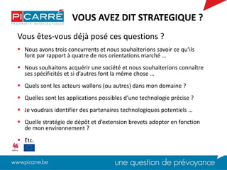  Nous avons trois concurrents et nous souhaiterions savoir ce qu’ils
font par rapport à quatre de nos orientations marché …
 Nous souhaitons acquérir une société et nous souhaiterions connaître
ses spécificités et si d’autres font la même chose …
 Quels sont les acteurs wallons (ou autres) dans mon domaine ?
 Quelles sont les applications possibles d’une technologie précise ?
 Je voudrais identifier des partenaires technologiques potentiels …
 Quelle stratégie de dépôt et d’extension brevets adopter en fonction
de mon environnement ?
 Etc.
Vous êtes-vous déjà posé ces questions ?
VOUS AVEZ DIT STRATEGIQUE ?
 