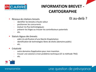  Réseaux de citations brevets
- identifier les brevets à haute valeur
- positionner les concurrents
- évaluer les flux technologiques
- prévenir les litiges ou trouver les contrefacteurs potentiels
- etc.
 Statuts légaux des brevets
- aide à la vérification d’une liberté d’exploitation
- identification de technologies libres de droits (domaine public)
- etc.
 Créativité
- autre domaine d’application pour mon invention
- trouver une solution à mon problème technique (Cf. la méthode TRIZ)
- etc.
 Etc.
Et au-delà ?
INFORMATION BREVET -
CARTOGRAPHIE
 