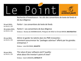 29 mai 2015,
de 8h30 à 10h
Attirer et garder les talents dans les PME innovantes :
comment concurrencer les "packages salariaux" offerts par les grandes
entreprises ?
Orateur : Julie DELFORGE, DELOITTE
24 avril 2015,
de 8h30 à 10h
Partie I : Les conventions de levée de fonds
30 octobre 2015,
de 8h30 à 10h
Partie II : Les conventions de due diligence
Recherche d'investisseurs : les clés des conventions de levée de fonds et
de due diligence
Orateurs : Nicolas de CROMBRUGGHE, Philippine DE WOLF et Christel BRION, NAUTADUTILH
26 juin 2015,
de 8h30 à 10h
The value of your software and IT quality:
what about the investor's point of view?
Orateur : Geert JANSSENS, ENTRUST-IT
 