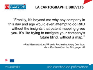 “Frankly, it’s beyond me why any company in
this day and age would even attempt to do R&D
without the insights that patent mapping gives
you. It’s like trying to navigate your company’s
future blind, without a map.”
--Paul Germeraad, ex VP de la Recherche, Avery Dennison,
dans Rembrandts in the Attic, page 101
LA CARTOGRAPHIE BREVETS
 