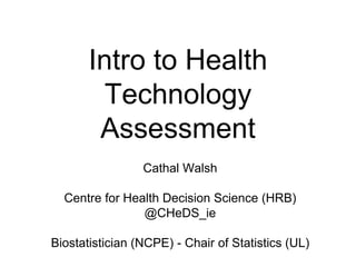 Intro to Health
Technology
Assessment
Cathal Walsh
Centre for Health Decision Science (HRB)
@CHeDS_ie
Biostatistician (NCPE) - Chair of Statistics (UL)
 