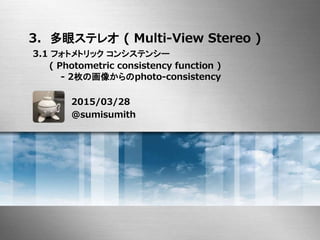 3. 多眼ステレオ ( Multi-View Stereo )
3.1 フォトメトリック コンシステンシー
( Photometric consistency function )
- 2枚の画像からのphoto-consistency
2015/03/28
@sumisumith
 