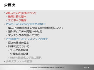 Computer Vision and Image Media 5 – Section 2
少目次
 2眼ステレオ(のおさらい)
- 幾何計算の基本
- エピポーラ幾何
 Photo-ConsistencyのためのNCC
- NCC(Normalized Cross-Correlation)について
- 類似テクスチャ問題への対応
- マッチングの失敗への対応
 近傍画像からのデプスマップの推定
- 深さの候補の設定
- MRFの式について
- データ項の設計
- 平滑化項の設計
- MRFの最適化の手法の選択
 多眼ステレオへの拡張
Page 9
 