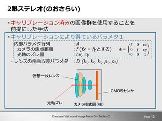 Computer Vision and Image Media 5 – Section 2
2眼ステレオ(のおさらい)
 キャリブレーション済みの画像群を使用することを
前提にした手法
 キャリブレーションにより得ているパラメタ１
- 内部パラメタ行列 ：A
カメラの焦点距離 ：f (fx = fyとする)
光軸のズレ量 ：cx, cy
- レンズの歪曲収差パラメタ ：D (k1, k2, k3, p1, p2)
Page 10
カメラ模式図（横）光軸ズレ
CMOSセンサ
仮想一枚レンズ
𝐴 =
𝑓 0 𝑐𝑥
0 𝑓 𝑐𝑦
0 0 1
 