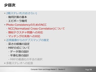 Computer Vision and Image Media 5 – Section 2
少目次
 2眼ステレオ(のおさらい)
- 幾何計算の基本
- エピポーラ幾何
 Photo-ConsistencyのためのNCC
- NCC(Normalized Cross-Correlation)について
- 類似テクスチャ問題への対応
- マッチングの失敗への対応
 近傍画像からのデプスマップの推定
- 深さの候補の設定
- MRFの式について
- データ項の設計
- 平滑化項の設計
- MRFの最適化の手法の選択
 多眼ステレオへの拡張
Page 14
 