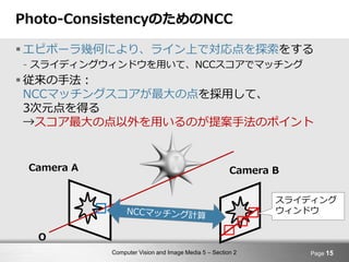 Computer Vision and Image Media 5 – Section 2
Photo-ConsistencyのためのNCC
 エピポーラ幾何により、ライン上で対応点を探索をする
- スライディングウィンドウを用いて、NCCスコアでマッチング
 従来の手法：
NCCマッチングスコアが最大の点を採用して、
3次元点を得る
→スコア最大の点以外を用いるのが提案手法のポイント
Page 15
Camera BCamera A
O
スライディング
ウィンドウ
 
