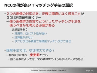 Computer Vision and Image Media 5 – Section 2
NCCの何が良い？マッチング手法の選択
 ２つの画像の対応点を、正確に間違いなく得ることが
３D計測問題を解くキー
→使う画像群の性質でどういったマッチング手法を
使うべきかを考える必要がある
選択基準例 ）
 汎用的、ロバスト性が強い
 計算量が少ない
 サブピクセル精度で高精度マッチングができる
 提案手法では、なぜNCCでやる？
- 他の手法に比べ、安定的だから
- 扱う画像によっては、SSDやPOCのほうが良いケースもある
Page 16
 
