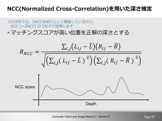 Computer Vision and Image Media 5 – Section 2
NCC(Normalized Cross-Correlation)を用いた深さ推定
※CV5本では、ZNCCをNCCとして解説しているので、
NCC (＝ZNCC) のつもりで説明します
 マッチングスコアが高い位置を正解の深さとする
Page 17
𝑅 𝑁𝐶𝐶 =
𝑖,𝑗 𝐿𝑖𝑗 − 𝐿 𝑅𝑖𝑗 − 𝑅
𝑖,𝑗( 𝐿𝑖𝑗 − 𝐿 )
2
𝑖,𝑗( 𝑅𝑖𝑗 − 𝑅 )
2
NCC score
Depth
 