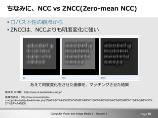 Computer Vision and Image Media 5 – Section 2
ちなみに、NCC vs ZNCC(Zero-mean NCC)
 ロバスト性の観点から
 ZNCCは、NCCよりも明度変化に強い
Page 18
熊本大 内村研：http://navi.cs.kumamoto-u.ac.jp/
画像引用元：http://navi.cs.kumamoto-
u.ac.jp/~koutaki/pukiwiki/index.php?%A5%BC%A5%ED%CA%BF%B6%D1%C0%B5%B5%AC%B2%BD%C1%EA%B8%DF%
C1%EA%B4%D8
あえて明度変化をさせた画像を、マッチングさせた結果
 