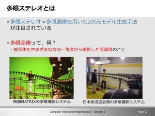 Computer Vision and Image Media 5 – Section 2
多眼ステレオとは
 多眼ステレオ＝多眼画像を用いた3次元モデル生成手法
が注目されている
 多眼画像って、何？
- 被写体をさまざまな方向・角度から撮影した写真群のこと
Page 1
日本放送協会様の多眼撮影システム映画MATRIXの多眼撮影システム
 