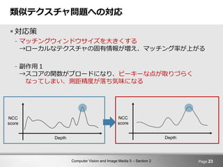 Computer Vision and Image Media 5 – Section 2
類似テクスチャ問題への対応
 対応策
- マッチングウィンドウサイズを大きくする
→ローカルなテクスチャの固有情報が増え、マッチング率が上がる
- 副作用１
→スコアの関数がブロードになり、ピーキーな点が取りづらく
なってしまい、測距精度が落ち気味になる
Page 23
NCC
score
Depth
NCC
score
Depth
 
