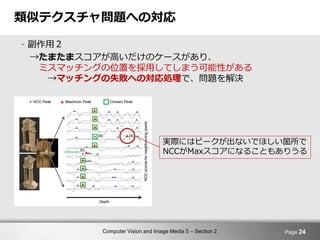 Computer Vision and Image Media 5 – Section 2
類似テクスチャ問題への対応
- 副作用２
→たまたまスコアが高いだけのケースがあり、
ミスマッチングの位置を採用してしまう可能性がある
→マッチングの失敗への対応処理で、問題を解決
Page 24
実際にはピークが出ないでほしい箇所で
NCCがMaxスコアになることもありうる
 