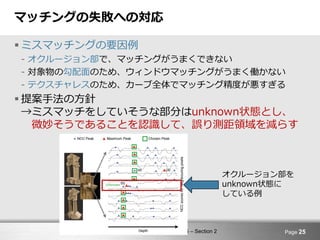 Computer Vision and Image Media 5 – Section 2
マッチングの失敗への対応
 ミスマッチングの要因例
- オクルージョン部で、マッチングがうまくできない
- 対象物の勾配面のため、ウィンドウマッチングがうまく働かない
- テクスチャレスのため、カーブ全体でマッチング精度が悪すぎる
 提案手法の方針
→ミスマッチをしていそうな部分はunknown状態とし、
微妙そうであることを認識して、誤り測距領域を減らす
Page 25
オクルージョン部を
unknown状態に
している例
 