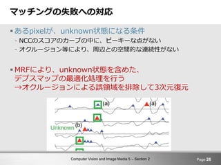 Computer Vision and Image Media 5 – Section 2
マッチングの失敗への対応
 あるpixelが、unknown状態になる条件
- NCCのスコアのカーブの中に、ピーキーな点がない
- オクルージョン等により、周辺との空間的な連続性がない
 MRFにより、unknown状態を含めた、
デプスマップの最適化処理を行う
→オクルージョンによる誤領域を排除して3次元復元
Page 26
 