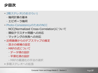 Computer Vision and Image Media 5 – Section 2
少目次
 2眼ステレオ(のおさらい)
- 幾何計算の基本
- エピポーラ幾何
 Photo-ConsistencyのためのNCC
- NCC(Normalized Cross-Correlation)について
- 類似テクスチャ問題への対応
- マッチングの失敗への対応
 近傍画像からのデプスマップの推定
- 深さの候補の設定
- MRFの式について
- データ項の設計
- 平滑化項の設計
- MRFの最適化の手法の選択
 多眼ステレオへの拡張
Page 27
 