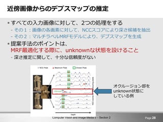 Computer Vision and Image Media 5 – Section 2
近傍画像からのデプスマップの推定
 すべての入力画像に対して、2つの処理をする
- その１：画像の各画素に対して、NCCスコアにより深さ候補を抽出
- その２：マルチラベルMRFモデルにより、デプスマップを生成
 提案手法のポイントは、
MRF最適化する際に、unknownな状態を設けること
- 深さ推定に関して、十分な信頼度がない
Page 28
オクルージョン部を
unknown状態に
している例
 