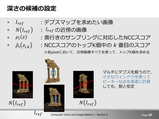 Computer Vision and Image Media 5 – Section 2
深さの候補の設定
 ：デプスマップを求めたい画像
 ： の近傍の画像
 ：奥行きのサンプリングに対応したNCCスコア
 ：NCCスコアのトップK個中の k 番目のスコア
※各pixelにおいて、近傍画像すべてを使って、トップK個を求める
Page 29
𝜌𝑖 𝑧𝑖,𝑘
𝜌𝑖 𝑧
𝑁 𝐼𝑟𝑒𝑓
𝐼𝑟𝑒𝑓
𝐼𝑟𝑒𝑓
マルチにデプスを扱うので、
小さなウィンドウを使って
ピーキーな点を高速に計算
しても、割と安定
𝐼𝑟𝑒𝑓
𝑁 𝐼𝑟𝑒𝑓 𝑁 𝐼𝑟𝑒𝑓
 