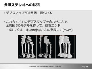 Computer Vision and Image Media 5 – Section 2
多眼ステレオへの拡張
 デプスマップが複数個、得られる
 これらすべてのデプスマップを合わせこんで、
全周囲３Dモデルを作って、処理エンド
→詳しくは、@kanejakiさんの発表にて(^ω^)
Page 34
 