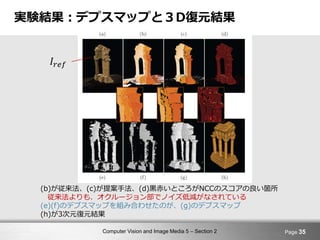 Computer Vision and Image Media 5 – Section 2
実験結果：デプスマップと３D復元結果
Page 35
(b)が従来法、(c)が提案手法、(d)黒赤いところがNCCのスコアの良い箇所
従来法よりも、オクルージョン部でノイズ低減がなされている
(e)(f)のデプスマップを組み合わせたのが、(g)のデプスマップ
(h)が3次元復元結果
𝐼𝑟𝑒𝑓
 