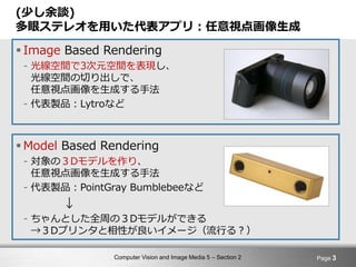 Computer Vision and Image Media 5 – Section 2
(少し余談)
多眼ステレオを用いた代表アプリ：任意視点画像生成
 Image Based Rendering
- 光線空間で3次元空間を表現し、
光線空間の切り出しで、
任意視点画像を生成する手法
- 代表製品：Lytroなど
 Model Based Rendering
- 対象の３Dモデルを作り、
任意視点画像を生成する手法
- 代表製品：PointGray Bumblebeeなど
↓
- ちゃんとした全周の３Dモデルができる
→３Dプリンタと相性が良いイメージ（流行る？）
Page 3
 