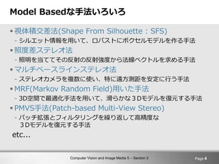 Computer Vision and Image Media 5 – Section 2
Model Basedな手法いろいろ
 視体積交差法(Shape From Silhouette : SFS)
- シルエット情報を用いて、ロバストにボクセルモデルを作る手法
 照度差ステレオ法
- 照明を当ててその反射の反射強度から法線ベクトルを求める手法
 マルチベースラインステレオ法
- ステレオカメラを複数に使い、特に遠方測距を安定に行う手法
 MRF(Markov Random Field)用いた手法
- 3D空間で最適化手法を用いて、滑らかな３Dモデルを復元する手法
 PMVS手法(Patch-based Multi-View Stereo)
- パッチ拡張とフィルタリングを繰り返して高精度な
３Dモデルを復元する手法
etc...
Page 4
 