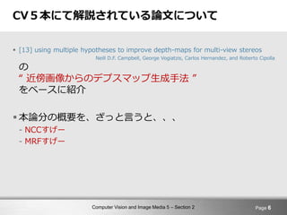 Computer Vision and Image Media 5 – Section 2
CV５本にて解説されている論文について
 [13] using multiple hypotheses to improve depth-maps for multi-view stereos
Neill D.F. Campbell, George Vogiatzis, Carlos Hernandez, and Roberto Cipolla
の
“ 近傍画像からのデプスマップ生成手法 ”
をベースに紹介
 本論分の概要を、ざっと言うと、、、
- NCCすげー
- MRFすげー
Page 6
 
