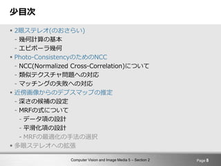 Computer Vision and Image Media 5 – Section 2
少目次
 2眼ステレオ(のおさらい)
- 幾何計算の基本
- エピポーラ幾何
 Photo-ConsistencyのためのNCC
- NCC(Normalized Cross-Correlation)について
- 類似テクスチャ問題への対応
- マッチングの失敗への対応
 近傍画像からのデプスマップの推定
- 深さの候補の設定
- MRFの式について
- データ項の設計
- 平滑化項の設計
- MRFの最適化の手法の選択
 多眼ステレオへの拡張
Page 8
 