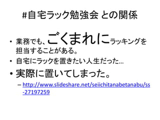 #自宅ラック勉強会 との関係
• 業務でも、ごくまれにラッキングを
担当することがある。
• 自宅にラックを置きたい人生だった…
• 実際に置いてしまった。
– http://www.slideshare.net/seiichitanabetanabu/ss
-27197259
 