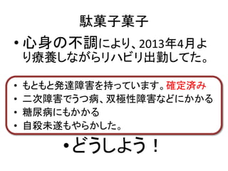 駄菓子菓子
• 心身の不調により、2013年4月よ
り療養しながらリハビリ出勤してた。
• もともと発達障害を持っています。確定済み
• 二次障害でうつ病、双極性障害などにかかる
• 糖尿病にもかかる
• 自殺未遂もやらかした。
•どうしよう！
 