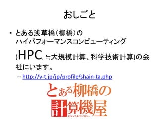 おしごと
• とある浅草橋（柳橋）の
ハイパフォーマンスコンピューティング
(HPC, ≒大規模計算、科学技術計算)の会
社にいます。
– http://v-t.jp/jp/profile/shain-ta.php
 