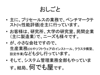 おしごと
• 主に、プリセールスの業務で、ベンチマークテ
スト(≒性能評価)を主に行っています。
• お客様は、研究所、大学の研究室、民間企業
（主に製造業）で、ニーズも様々です。
• が、小さな会社ですので、
生産業務(OSやソフトウェアのインストール、クラスタ構築、
設定作業)なども少し行っています。
• そして、システム管理業務全部もやっていま
す。結局、何でも屋です。
 