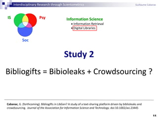 11
Cabanac, G. (forthcoming). Bibliogifts in LibGen? A study of a text-sharing platform driven by biblioleaks and
crowdsourcing. Journal of the Association for Information Science and Technology. doi:10.1002/asi.23445
Study 2
Bibliogifts = Bibioleaks + Crowdsourcing ?
Interdisciplinary Research through Scientometrics Guillaume Cabanac
PsyIS
Soc
Information Science
 Information Retrieval
 Digital Libraries
 