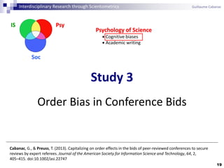 19
Cabanac, G., & Preuss, T. (2013). Capitalizing on order effects in the bids of peer-reviewed conferences to secure
reviews by expert referees. Journal of the American Society for Information Science and Technology, 64, 2,
405–415. doi:10.1002/asi.22747
Interdisciplinary Research through Scientometrics Guillaume Cabanac
PsyIS
Soc
Study 3
Order Bias in Conference Bids
Psychology of Science
 Cognitive biases
 Academic writing
 