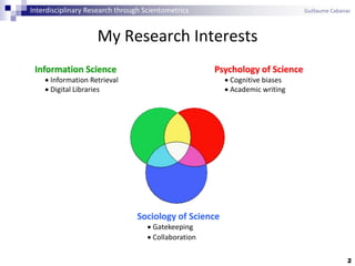 My Research Interests
2
Information Science
 Information Retrieval
 Digital Libraries
Psychology of Science
 Cognitive biases
 Academic writing
Sociology of Science
 Gatekeeping
 Collaboration
Interdisciplinary Research through Scientometrics Guillaume Cabanac
 