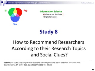 46
Study 8
How to Recommend Researchers
According to their Research Topics
and Social Clues?
Cabanac, G. (2011). Accuracy of inter-researcher similarity measures based on topical and social clues.
Scientometrics, 87, 3, 597–620. doi:10.1007/s11192-011-0358-1
PsyIS
Soc
Information Science
 Information Retrieval
 Digital Libraries
Interdisciplinary Research through Scientometrics Guillaume Cabanac
 