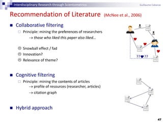 47
Recommendation of Literature (McNee et al., 2006)
 Collaborative filtering
 Principle: mining the preferences of researchers
 those who liked this paper also liked…
 Snowball effect / fad
 Innovation?
 Relevance of theme?
 Cognitive filtering
 Principle: mining the contents of articles
 profile of resources (researcher, articles)
 citation graph
 Hybrid approach





????
Interdisciplinary Research through Scientometrics Guillaume Cabanac
 