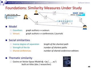 48
Foundations: Similarity Measures Under Study
 Model
 Coauthors graph authors  auteurs
 Venues graph authors  conferences / journals
 Social similarities
 Inverse degree of separation length of the shortest path
 Strength of the tie number of shortest paths
 Shared conferences number of shared conference editions
 Thematic similarity
 Cosine on Vector Space Model di = (wi
1, … , wi
n)
built on titles (doc / researcher)
Interdisciplinary Research through Scientometrics Guillaume Cabanac
 