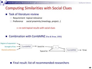 49
Computing Similarities with Social Clues
 Task of literature review
 Requirement topical relevance
 Preference social proximity (meetings, project…)
 re-rank topical results with social clues
 Combination with CombMNZ (Fox & Shaw, 1993)
 Final result: list of recommended researchers
CombMNZ
Degree of separation
Strength of ties
Shared conferences
Social list
Topical list

CombMNZ TS list
Interdisciplinary Research through Scientometrics Guillaume Cabanac
 