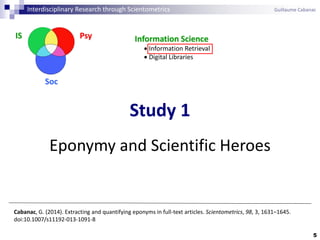 5
Cabanac, G. (2014). Extracting and quantifying eponyms in full-text articles. Scientometrics, 98, 3, 1631–1645.
doi:10.1007/s11192-013-1091-8
Study 1
Eponymy and Scientific Heroes
Interdisciplinary Research through Scientometrics Guillaume Cabanac
PsyIS
Soc
Information Science
 Information Retrieval
 Digital Libraries
 