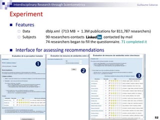 52
Experiment
 Features
 Data dblp.xml (713 MB = 1.3M publications for 811,787 researchers)
 Subjects 90 researchers-contacts contacted by mail
74 researchers began to fill the questionnaire. 71 completed it
 Interface for assessing recommendations



Interdisciplinary Research through Scientometrics Guillaume Cabanac
 