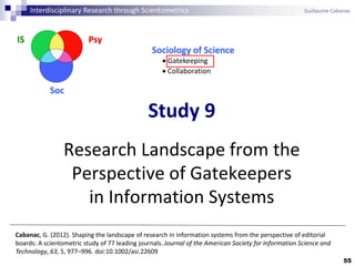 55
Study 9
Research Landscape from the
Perspective of Gatekeepers
in Information Systems
Cabanac, G. (2012). Shaping the landscape of research in information systems from the perspective of editorial
boards: A scientometric study of 77 leading journals. Journal of the American Society for Information Science and
Technology, 63, 5, 977–996. doi:10.1002/asi.22609
Interdisciplinary Research through Scientometrics Guillaume Cabanac
PsyIS
Soc
Sociology of Science
 Gatekeeping
 Collaboration
 