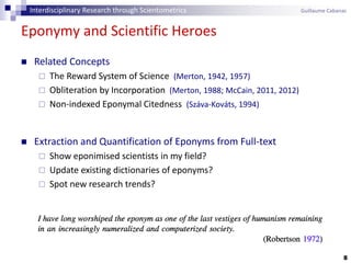 Eponymy and Scientific Heroes
8
 Related Concepts
 The Reward System of Science (Merton, 1942, 1957)
 Obliteration by Incorporation (Merton, 1988; McCain, 2011, 2012)
 Non-indexed Eponymal Citedness (Száva-Kováts, 1994)
 Extraction and Quantification of Eponyms from Full-text
 Show eponimised scientists in my field?
 Update existing dictionaries of eponyms?
 Spot new research trends?
Interdisciplinary Research through Scientometrics Guillaume Cabanac
 