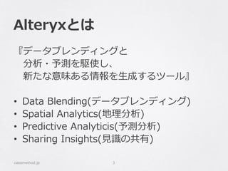 Alteryxとは
『データブレンディングと
分析・予測を駆使し、
新たな意味ある情報を生成するツール』
• Data Blending(データブレンディング)
• Spatial Analytics(地理分析)
• Predictive Analyticis(予測分析)
• Sharing Insights(見識の共有)
classmethod.jp 3
 