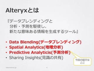 Alteryxとは
『データブレンディングと
分析・予測を駆使し、
新たな意味ある情報を生成するツール』
• Data Blending(データブレンディング)
• Spatial Analytics(地理分析)
• Predictive Analyticis(予測分析)
• Sharing Insights(見識の共有)
classmethod.jp 4
今回の紹介は
ここ
 