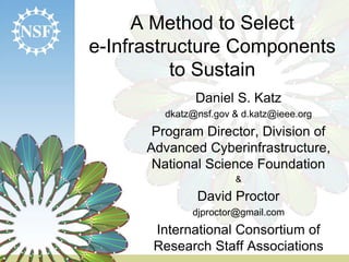 A Method to Select
e-Infrastructure Components
to Sustain
Daniel S. Katz
dkatz@nsf.gov & d.katz@ieee.org
Program Director, Division of
Advanced Cyberinfrastructure,
National Science Foundation
&
David Proctor
djproctor@gmail.com
International Consortium of
Research Staff Associations
 