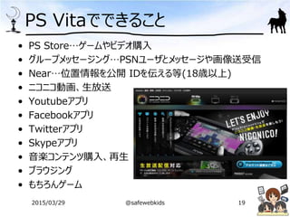 PS Vitaでできること
• PS Store…ゲームやビデオ購入
• グループメッセージング…PSNユーザとメッセージや画像送受信
• Near…位置情報を公開 IDを伝える等(18歳以上)
• ニコニコ動画、生放送
• Youtubeアプリ
• Facebookアプリ
• Twitterアプリ
• Skypeアプリ
• 音楽コンテンツ購入、再生
• ブラウジング
• もちろんゲーム
2015/03/29 @safewebkids 19
 