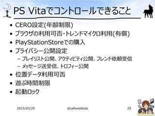 PS Vitaでコントロールできること
• CERO設定(年齢制限)
• ブラウザの利用可否・トレンドマイクロ利用(有償)
• PlayStationStoreでの購入
• プライバシー公開設定
– プレイリスト公開、アクティビティ公開、フレンド依頼受信
– メッセージ送受信、トロフィー公開
• 位置データ利用可否
• 遊ぶ時間制限
• 起動ロック
2015/03/29 @safewebkids 29
 