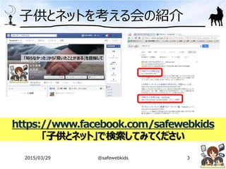 子供とネットを考える会の紹介
2015/03/29 @safewebkids 3
https://www.facebook.com/safewebkids
「子供とネット」で検索してみてください
 