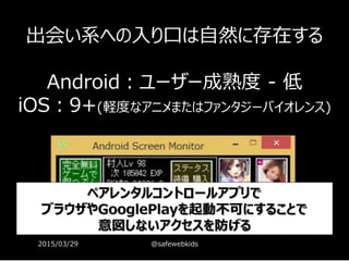 無料のゲームに
どれだけ広告があるでしょうか？
37
ココ
ココ
ココ
ココ
ココ
ココ
ココ
ココ
ココは…
出会い系ココは…
出会い系
ココは…
出会い系
出会い系への入り口は自然に存在する
Android：ユーザー成熟度 - 低
iOS：9+(軽度なアニメまたはファンタジーバイオレンス)
ペアレンタルコントロールアプリで
ブラウザやGooglePlayを起動不可にすることで
意図しないアクセスを防げる
2015/03/29 @safewebkids
 