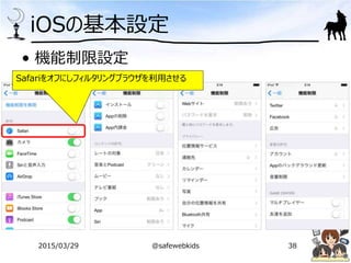 iOSの基本設定
• 機能制限設定
Safariをオフにしフィルタリングブラウザを利用させる
2015/03/29 @safewebkids 38
 